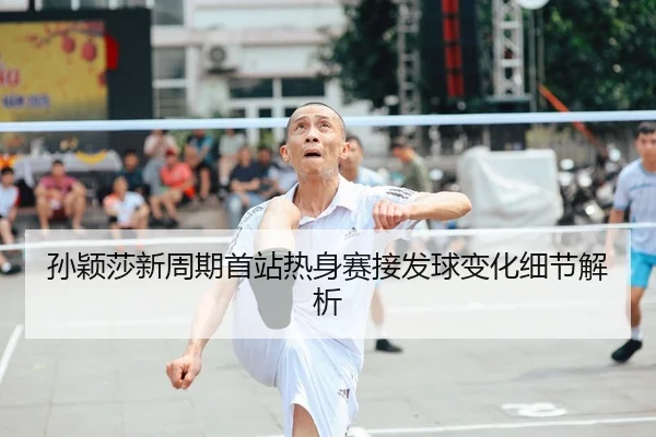 孙颖莎新周期首站热身赛接发球变化细节解析