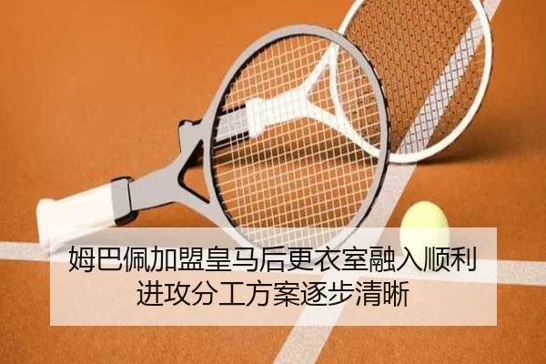 姆巴佩加盟皇马后更衣室融入顺利 进攻分工方案逐步清晰