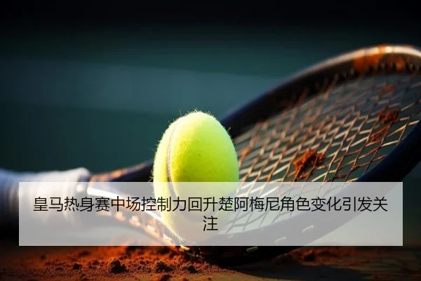 皇马热身赛中场控制力回升楚阿梅尼角色变化引发关注