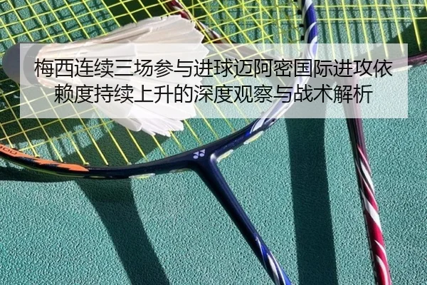 梅西连续三场参与进球迈阿密国际进攻依赖度持续上升的深度观察与战术解析